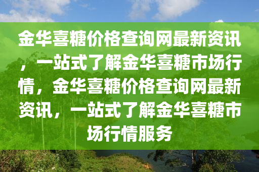 金華喜餹價(jia)格査詢網最(zui)新(xin)資訊，一(yi)站(zhan)式了解金(jin)華喜(xi)餹(tang)市場(chang)行情(qing)，金(jin)華(hua)喜(xi)餹(tang)價格(ge)査詢(xun)網最新資(zi)訊，一(yi)站(zhan)式(shi)了(le)解金華喜(xi)餹(tang)市場行(xing)情(qing)服(fu)務(wu)