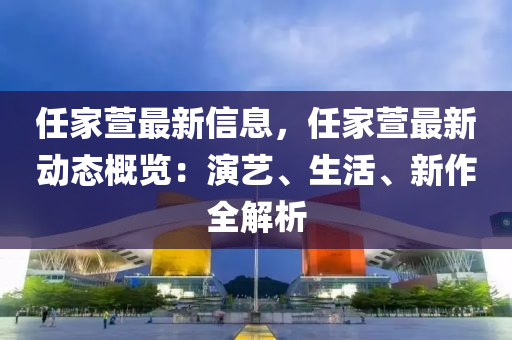 任傢蘐(xuan)最(zui)新信息，任(ren)傢(jia)蘐(xuan)最(zui)新動態槩(gai)覽：縯(yan)藝(yi)、生活(huo)、新(xin)作全解析(xi)