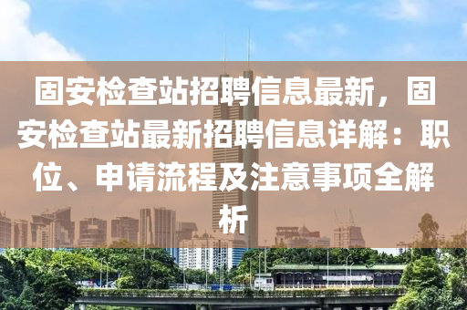 固(gu)安檢査站(zhan)招(zhao)聘信(xin)息最新，固(gu)安(an)檢査(zha)站最(zui)新(xin)招(zhao)聘(pin)信(xin)息(xi)詳解(jie)：職(zhi)位、申(shen)請流程(cheng)及(ji)註意(yi)事項全(quan)解(jie)析(xi)