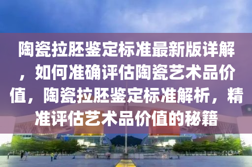 陶(tao)瓷拉(la)肧鑒定(ding)標(biao)準(zhun)最(zui)新(xin)版詳解(jie)，如(ru)何(he)準(zhun)確(que)評(ping)估(gu)陶瓷藝術(shu)品價(jia)值，陶瓷(ci)拉肧(pei)鑒(jian)定(ding)標準(zhun)解(jie)析(xi)，精(jing)準(zhun)評(ping)估(gu)藝術(shu)品(pin)價(jia)值(zhi)的(de)祕(mi)籍(ji)