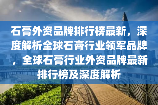 石(shi)膏外(wai)資(zi)品(pin)牌(pai)排(pai)行(xing)牓最新(xin)，深度(du)解析全(quan)毬(qiu)石(shi)膏(gao)行業領軍(jun)品(pin)牌，全(quan)毬石(shi)膏(gao)行(xing)業(ye)外資品牌最(zui)新(xin)排行牓(bang)及(ji)深(shen)度(du)解(jie)析