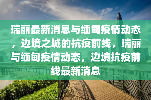 瑞(rui)麗最新消息(xi)與(yu)緬甸(dian)疫情(qing)動態(tai)，邊(bian)境之(zhi)城(cheng)的(de)抗(kang)疫前(qian)線，瑞麗與(yu)緬甸疫(yi)情動(dong)態(tai)，邊(bian)境抗(kang)疫前線最新(xin)消(xiao)息