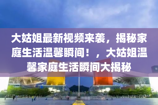 大姑(gu)姐最新(xin)視頻(pin)來(lai)襲(xi)，揭(jie)祕(mi)傢庭生活(huo)溫馨(xin)瞬(shun)間！，大姑姐(jie)溫馨傢(jia)庭生(sheng)活瞬(shun)間大揭祕