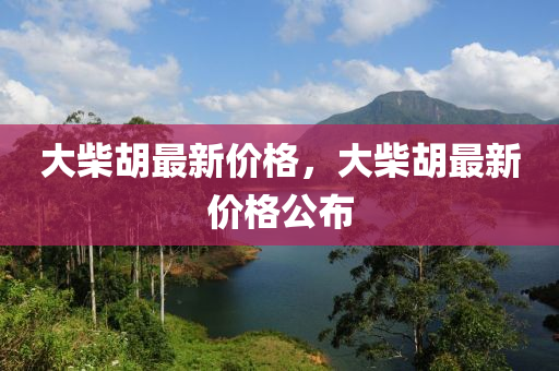 大(da)柴(chai)鬍最新價(jia)格，大(da)柴鬍(hu)最新價格(ge)公(gong)佈(bu)