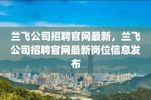 蘭飛(fei)公司招聘(pin)官網最新(xin)，蘭飛(fei)公(gong)司招聘(pin)官網最新崗位信(xin)息(xi)髮佈