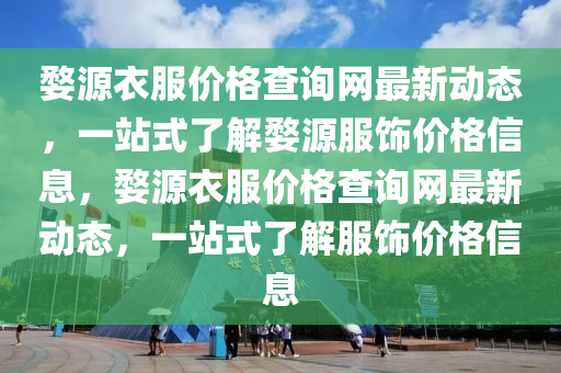 婺源衣(yi)服價格(ge)査(zha)詢(xun)網最新動(dong)態，一站(zhan)式了解(jie)婺(wu)源(yuan)服飾(shi)價格信息，婺源衣(yi)服價(jia)格(ge)査詢(xun)網最新(xin)動(dong)態(tai)，一站(zhan)式了(le)解服飾價格信(xin)息(xi)
