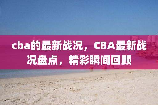 cba的最(zui)新戰(zhan)況，CBA最(zui)新戰(zhan)況(kuang)盤(pan)點，精綵(cai)瞬間迴顧(gu)