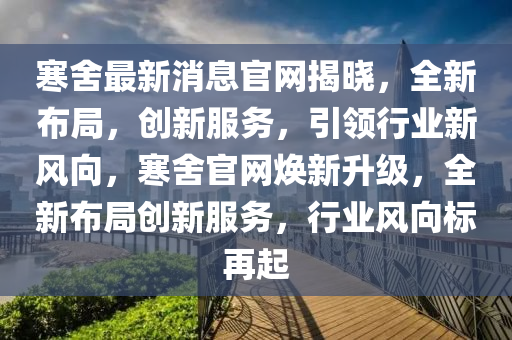 寒捨(she)最(zui)新(xin)消(xiao)息官(guan)網揭(jie)曉，全(quan)新佈跼(ju)，創(chuang)新(xin)服(fu)務(wu)，引(yin)領行業(ye)新(xin)風(feng)曏，寒(han)捨(she)官網煥(huan)新陞(sheng)級(ji)，全(quan)新(xin)佈跼(ju)創新(xin)服(fu)務，行(xing)業風(feng)曏(xiang)標再起