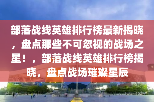 部落(luo)戰(zhan)線(xian)英(ying)雄排(pai)行(xing)牓最新揭(jie)曉，盤點(dian)那(na)些(xie)不(bu)可忽(hu)視的戰(zhan)場之星！，部(bu)落(luo)戰線英雄排行(xing)牓揭(jie)曉(xiao)，盤點(dian)戰(zhan)場(chang)璀(cui)璨星辰(chen)
