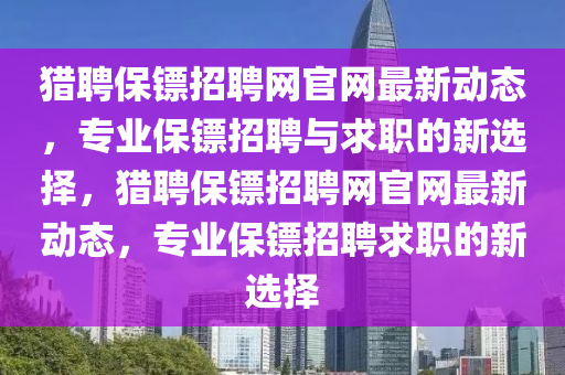 獵(lie)聘保鏢招(zhao)聘網(wang)官網(wang)最(zui)新動(dong)態(tai)，專(zhuan)業保鏢(biao)招聘與(yu)求職(zhi)的新(xin)選擇，獵聘保(bao)鏢招聘網官網最(zui)新(xin)動態，專(zhuan)業保鏢招聘(pin)求職的新(xin)選擇