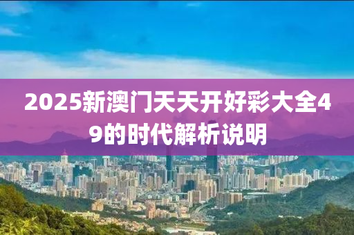 2025新澳(ao)門天(tian)天(tian)開好綵大全49的時(shi)代(dai)解(jie)析(xi)説(shuo)明