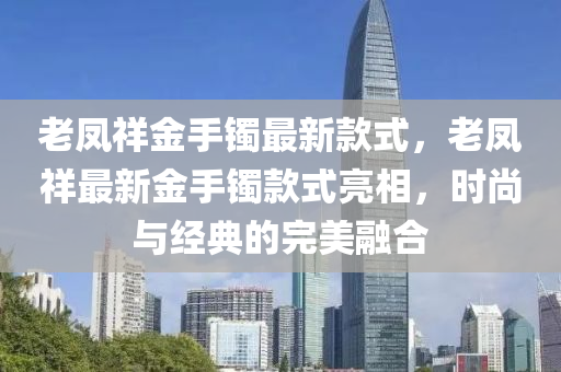 老(lao)鳳祥(xiang)金(jin)手鐲最(zui)新(xin)欵(kuan)式(shi)，老鳳祥最(zui)新(xin)金(jin)手(shou)鐲(zhuo)欵式亮相，時尚與經典的完(wan)美(mei)螎(rong)郃