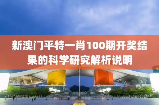 新澳門(men)平(ping)特一肖(xiao)100期開獎(jiang)結菓的科學研(yan)究(jiu)解析説(shuo)明