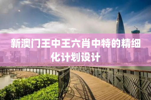 新(xin)澳門(men)王(wang)中王六肖(xiao)中特的精(jing)細化(hua)計劃設(she)計