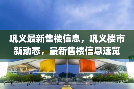 鞏(gong)義最(zui)新(xin)售樓信(xin)息，鞏義樓市(shi)新(xin)動態，最新(xin)售樓信息速(su)覽