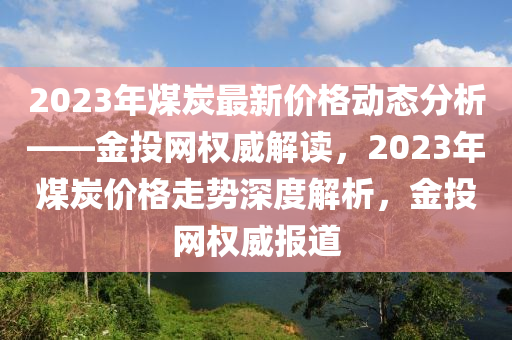 2023年(nian)煤炭最(zui)新(xin)價格(ge)動態(tai)分析——金投網權威解(jie)讀(du)，2023年煤炭(tan)價(jia)格走勢深度解析，金投網(wang)權(quan)威報道(dao)