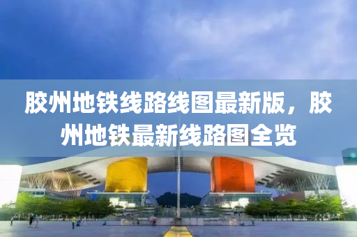 膠州地(di)鐵線路(lu)線(xian)圖最新(xin)版，膠州地(di)鐵最(zui)新線路(lu)圖(tu)全(quan)覽(lan)
