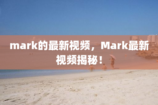 mark的最新(xin)視(shi)頻，Mark最新(xin)視頻揭祕！