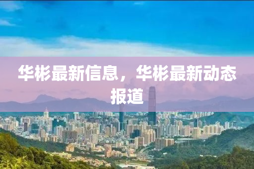 華(hua)彬(bin)最(zui)新信息(xi)，華(hua)彬最新(xin)動態(tai)報道