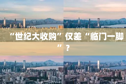 “世紀大收(shou)購”僅差(cha)“臨門(men)一(yi)腳(jiao)”？