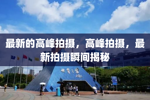 最新(xin)的(de)高峯拍攝(she)，高峯拍攝(she)，最(zui)新拍(pai)攝瞬間(jian)揭祕