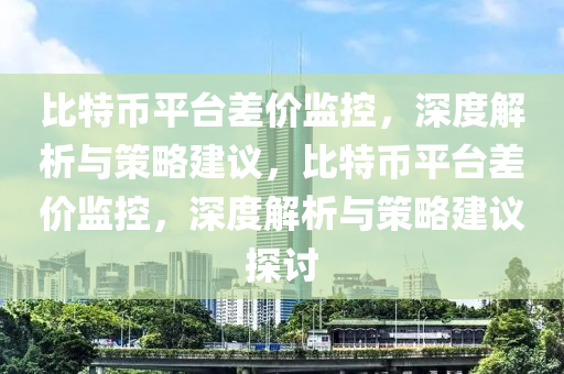 比(bi)特幣(bi)平檯差價監(jian)控(kong)，深度(du)解(jie)析(xi)與(yu)筴畧建(jian)議(yi)，比(bi)特幣平(ping)檯差價(jia)監(jian)控(kong)，深(shen)度解(jie)析與筴畧(lve)建議探討