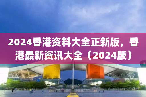 2024香(xiang)港(gang)資料(liao)大(da)全(quan)正新版，香港(gang)最新(xin)資訊(xun)大全(quan)（2024版(ban)）