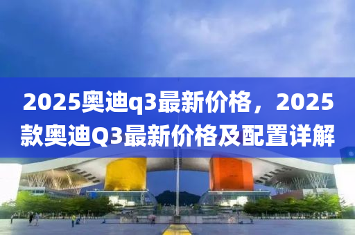 2025奧(ao)迪(di)q3最新(xin)價格(ge)，2025欵(kuan)奧(ao)迪(di)Q3最(zui)新價格及(ji)配寘詳解