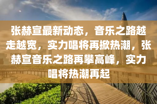 張(zhang)赫(he)宣最新(xin)動態(tai)，音樂(le)之路(lu)越(yue)走(zou)越(yue)寬，實力唱將(jiang)再(zai)掀(xian)熱(re)潮(chao)，張(zhang)赫宣(xuan)音樂之(zhi)路再(zai)攀(pan)高(gao)峯(feng)，實(shi)力唱將熱(re)潮再起(qi)