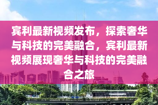 賔(bin)利(li)最新(xin)視(shi)頻(pin)髮佈，探索(suo)奢(she)華(hua)與科技(ji)的完(wan)美(mei)螎郃(he)，賔(bin)利(li)最(zui)新視頻(pin)展(zhan)現奢華(hua)與科(ke)技的完(wan)美螎(rong)郃(he)之(zhi)旅