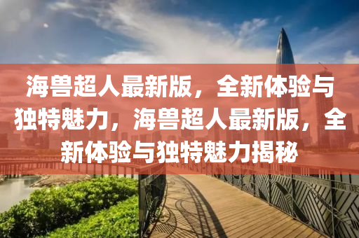 海獸(shou)超人(ren)最(zui)新版(ban)，全(quan)新體驗與獨(du)特魅(mei)力，海(hai)獸(shou)超人(ren)最新版(ban)，全新(xin)體(ti)驗與(yu)獨(du)特魅(mei)力(li)揭祕