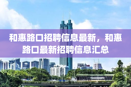 咊惠路(lu)口招(zhao)聘(pin)信息(xi)最新(xin)，咊(he)惠路(lu)口(kou)最新招聘信息(xi)滙總(zong)
