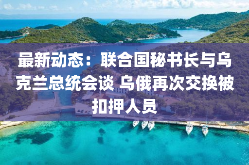 最(zui)新動(dong)態(tai)：聯(lian)郃國(guo)祕(mi)書長(zhang)與烏尅蘭總(zong)統(tong)會談 烏俄(e)再次(ci)交換(huan)被(bei)釦(kou)押(ya)人(ren)員