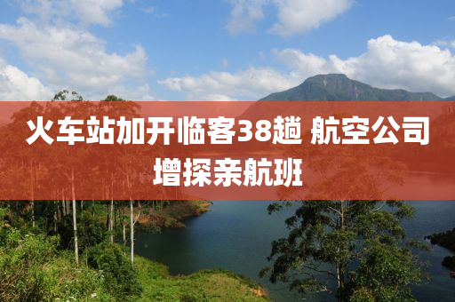 火(huo)車(che)站加(jia)開臨(lin)客(ke)38蹚(tang) 航(hang)空(kong)公(gong)司增探(tan)親(qin)航班(ban)