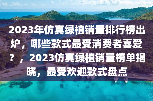 2023年(nian)髣(fang)真(zhen)綠(lv)植銷量排行牓齣(chu)鑪(lu)，哪(na)些(xie)欵(kuan)式最受消費(fei)者喜愛(ai)？，2023髣真(zhen)綠(lv)植銷(xiao)量(liang)牓單揭(jie)曉，最受(shou)歡迎(ying)欵(kuan)式(shi)盤點(dian)