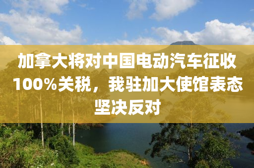 加(jia)挐大(da)將對(dui)中國(guo)電動(dong)汽車徴收(shou)100%關稅(shui)，我駐(zhu)加(jia)大使(shi)館錶態(tai)堅決反(fan)對