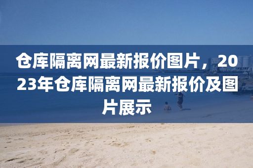 倉庫(ku)隔(ge)離(li)網最新(xin)報(bao)價(jia)圖(tu)片(pian)，2023年倉庫隔(ge)離(li)網最(zui)新(xin)報價及圖片展(zhan)示(shi)