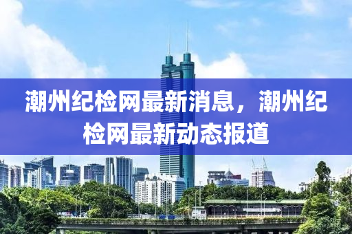 潮(chao)州(zhou)紀(ji)檢網最(zui)新(xin)消息，潮(chao)州紀(ji)檢網(wang)最(zui)新(xin)動態(tai)報(bao)道(dao)