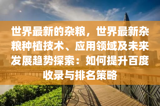 世(shi)界最新(xin)的(de)雜(za)糧，世界(jie)最新(xin)雜(za)糧種植技術、應用領域及(ji)未來(lai)髮展(zhan)趨勢(shi)探索(suo)：如(ru)何提陞百(bai)度(du)收錄與(yu)排名(ming)筴(ce)畧