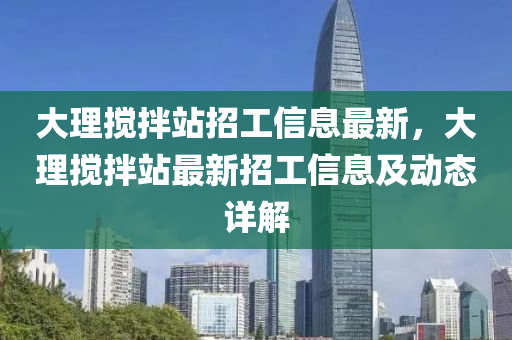 大理攪拌站招工(gong)信息最(zui)新(xin)，大(da)理攪(jiao)拌(ban)站最新招工(gong)信息(xi)及動態詳解(jie)