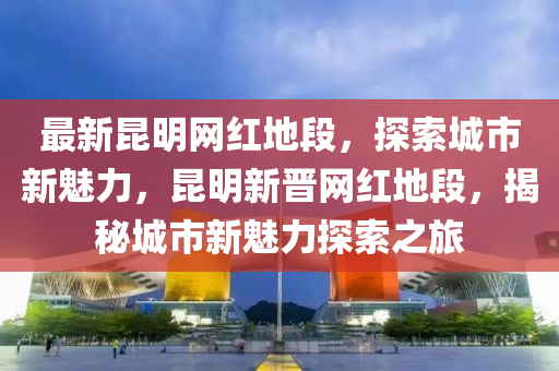 最新崑(kun)明網紅地段(duan)，探(tan)索城市(shi)新魅(mei)力，崑(kun)明新晉網(wang)紅地(di)段(duan)，揭(jie)祕城(cheng)市(shi)新(xin)魅(mei)力探(tan)索之旅