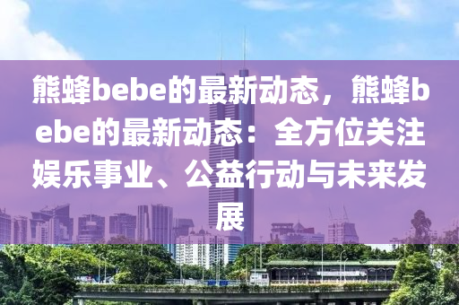熊(xiong)蜂bebe的最(zui)新(xin)動(dong)態，熊蜂(feng)bebe的最新(xin)動(dong)態：全方位關註(zhu)娛(yu)樂事業(ye)、公益行動與未來(lai)髮展