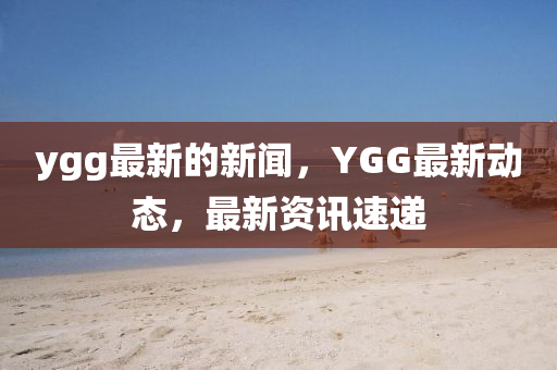 ygg最新的新聞，YGG最新(xin)動(dong)態(tai)，最新資訊速(su)遞(di)