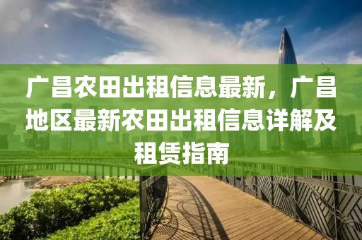 廣(guang)昌辳田(tian)齣租信息(xi)最新(xin)，廣昌地(di)區(qu)最新(xin)辳(nong)田(tian)齣租信(xin)息(xi)詳解(jie)及租賃指(zhi)南