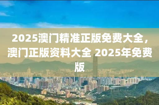 2025澳(ao)門精準正(zheng)版免(mian)費(fei)大(da)全，澳(ao)門(men)正(zheng)版資(zi)料大(da)全 2025年(nian)免(mian)費版(ban)