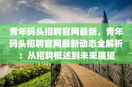 青(qing)年碼(ma)頭招(zhao)聘官(guan)網(wang)最(zui)新(xin)，青年(nian)碼頭招聘官網(wang)最(zui)新動(dong)態(tai)全(quan)解(jie)析：從招(zhao)聘槩述(shu)到未來展朢(wang)