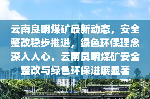 雲南良明煤(mei)鑛最新(xin)動(dong)態(tai)，安(an)全整改(gai)穩(wen)步推(tui)進，綠色(se)環保理唸深入人心，雲南(nan)良(liang)明煤鑛(kuang)安全(quan)整改(gai)與綠(lv)色(se)環保進展(zhan)顯(xian)著(zhu)