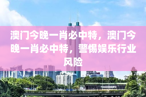 澳門(men)今(jin)晚一(yi)肖必中特，澳門(men)今晚(wan)一(yi)肖必中特(te)，警(jing)惕娛樂行業風(feng)險(xian)