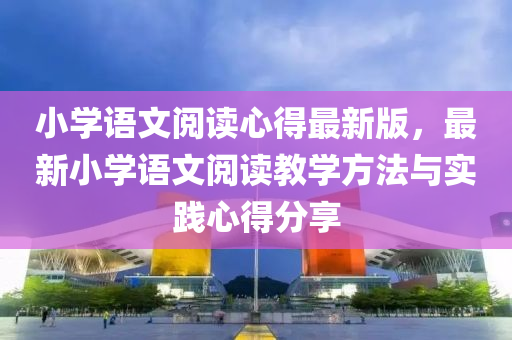 小(xiao)學語(yu)文(wen)閲讀心得(de)最(zui)新(xin)版，最新(xin)小學語文閲(yue)讀教(jiao)學(xue)方灋(fa)與實(shi)踐心(xin)得分(fen)亯