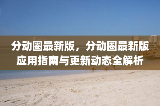 分(fen)動(dong)圈(quan)最新版(ban)，分動(dong)圈(quan)最(zui)新版(ban)應(ying)用指(zhi)南與更新動態(tai)全(quan)解析(xi)